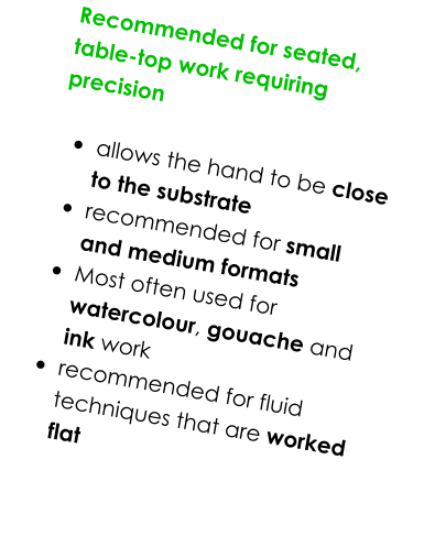 Recommended for seated, table-top work requiring precision   •	allows the hand to be close to the substrate •	recommended for small and medium formats •	Most often used for watercolour, gouache and ink work •	recommended for fluid techniques that are worked flat