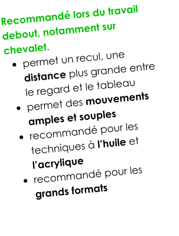 Recommandé lors du travail debout, notamment sur chevalet.  •	permet un recul, une distance plus grande entre le regard et le tableau •	permet des mouvements amples et souples •	recommandé pour les techniques à l’huile et l’acrylique •	recommandé pour les grands formats