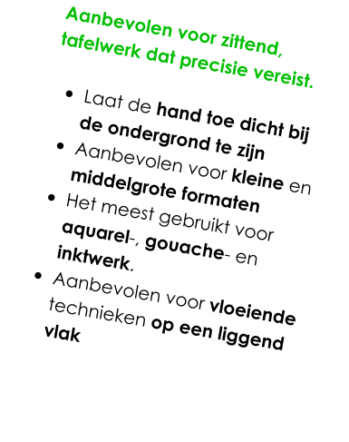 Aanbevolen voor zittend, tafelwerk dat precisie vereist.   •	Laat de hand toe dicht bij de ondergrond te zijn •	Aanbevolen voor kleine en middelgrote formaten •	Het meest gebruikt voor aquarel-, gouache- en inktwerk.  •	Aanbevolen voor vloeiende technieken op een liggend vlak